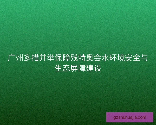 广州多措并举保障残特奥会水环境安全与生态屏障建设