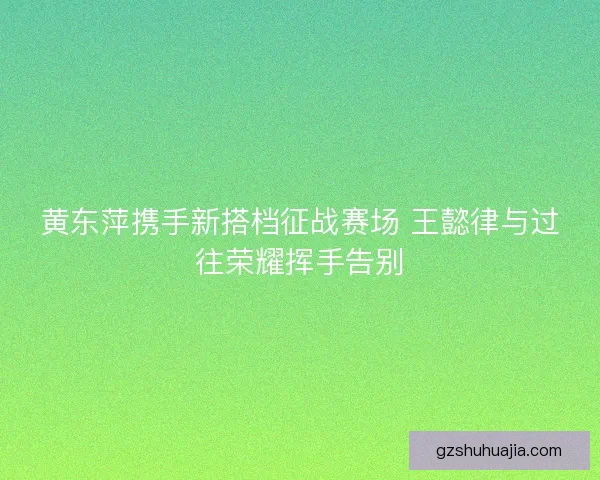 黄东萍携手新搭档征战赛场 王懿律与过往荣耀挥手告别