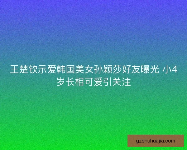 王楚钦示爱韩国美女孙颖莎好友曝光 小4岁长相可爱引关注