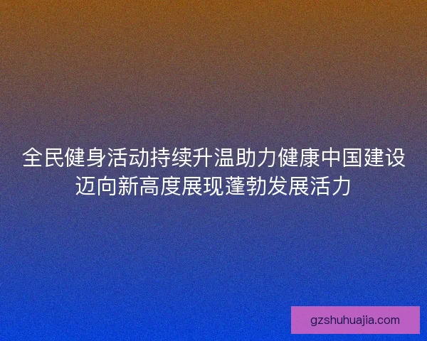 全民健身活动持续升温助力健康中国建设迈向新高度展现蓬勃发展活力